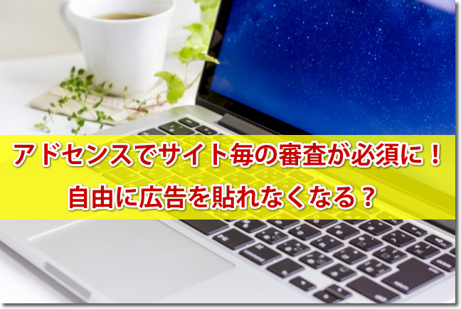 アドセンスでサイト（ドメイン）毎の審査が必須に！自由に広告を貼れなくなる？